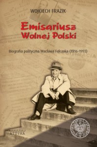 Emisariusz Wolnej Polski. Biografia Polityczna Wacława Felczaka (1916-1993)